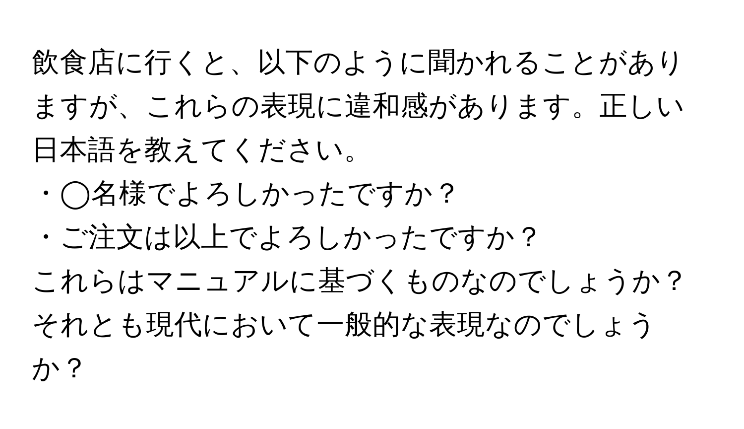 飲食店に行くと、以下のように聞かれることがありますが、これらの表現に違和感があります。正しい日本語を教えてください。  
・◯名様でよろしかったですか？  
・ご注文は以上でよろしかったですか？  
これらはマニュアルに基づくものなのでしょうか？それとも現代において一般的な表現なのでしょうか？