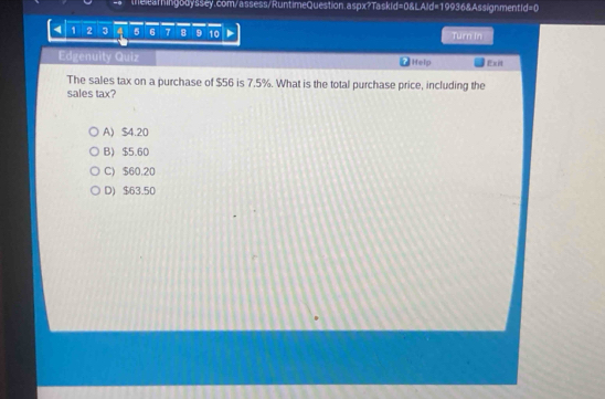 4 1 2 3 4 5 6 7 8 9 10 Turn In
Edgenuity Quiz Help Exit
The sales tax on a purchase of $56 is 7.5%. What is the total purchase price, including the
sales tax?
A) $4.20
B) $5.60
C) $60.20
D) $63.50