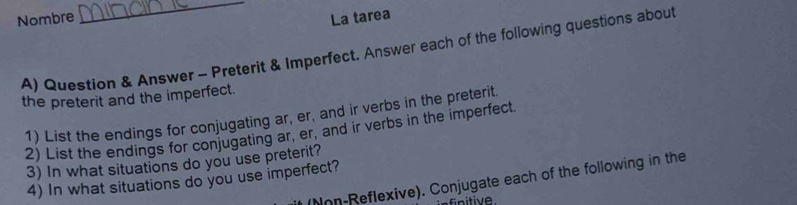 Nombre La tarea 
A) Question & Answer - Preterit & Imperfect. Answer each of the following questions about 
the preterit and the imperfect. 
1) List the endings for conjugating ar, er, and ir verbs in the preterit. 
2) List the endings for conjugating ar, er, and ir verbs in the imperfect. 
3) In what situations do you use preterit? 
4) In what situations do you use imperfect? 
(Non-Reflexive). Conjugate each of the following in the