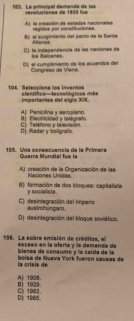 La principal demanda de las
revoluciones de 1830 fue
A) la creación de estados nacionales
regidos por constituciones.
B) el surgimiento del pacto de la Santa
Alianza.
C) la independencia de las naciones de
los Balcanes.
D) el cumplimiento de los acuerdos del
Congreso de Viena.
104. Selecciona los inventos
científico—tecnológicos más
importantes del siglo XIX.
A) Penicilina y aeroplano.
B) Electricidad y telégrafo.
C) Teléfono y televisión.
D) Radar y boligrafo.
105. Una consecuencia de la Primera
Guerra Mundial fue la
A) creación de la Organización de las
Naciones Unidas.
B) formación de dos bloques: capitalista
y socialista.
C) desintegración del Imperio
austrohúngaro.
D) desintegración del bloque soviético.
106. La sobre emisión de créditos, el
exceso en la oferta y la demanda de
bienes de consumo y la caída de la
bolsa de Nueva York fueron causas de
la crisis de
A) 1908.
B) 1929.
C) 1982.
D) 1985.