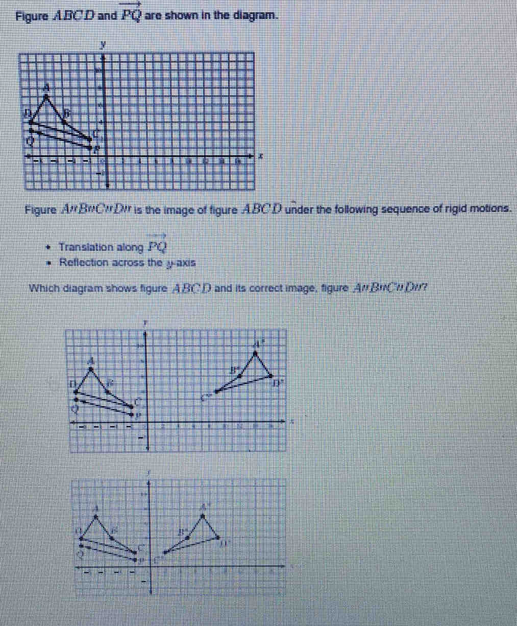 Figure ABC.D and vector PQ are shown in the diagram.
Figure A'BWCD is the image of figure ABCD under the following sequence of rigid motions.
Translation along PQ
Reflection across the y-axis
Which diagram shows figure ABCD and its correct image, figure AwBwCwDw?