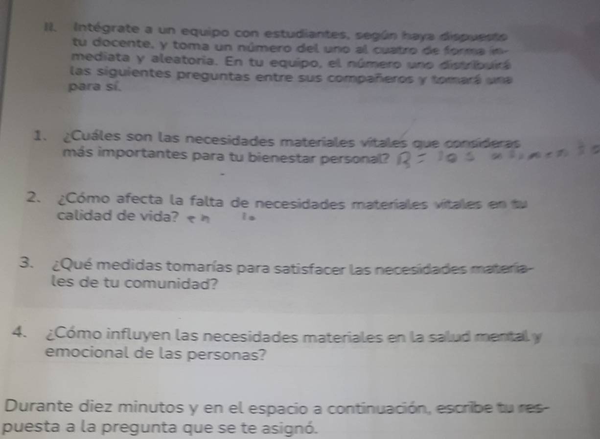 Intégrate a un equipo con estudiantes, según haya dispuesto 
tu docente, y toma un número del uno al cuatro de forma 
mediata y aleatoria. En tu equipo, el número uno distribura 
las siguientes preguntas entre sus compañeros y tomará una 
para sí. 
1. ¿Cuáles son las necesidades materiales vitales que consideras 
más importantes para tu bienestar personal? 
2. ¿Cómo afecta la falta de necesidades materiales vitales en fu 
calidad de vida?< h is 
3. ¿Qué medidas tomarías para satisfacer las necesidades matería- 
les de tu comunidad? 
4. ¿Cómo influyen las necesidades materiales en la salud mental y 
emocional de las personas? 
Durante diez minutos y en el espacio a continuación, escribe tu res- 
puesta a la pregunta que se te asignó.