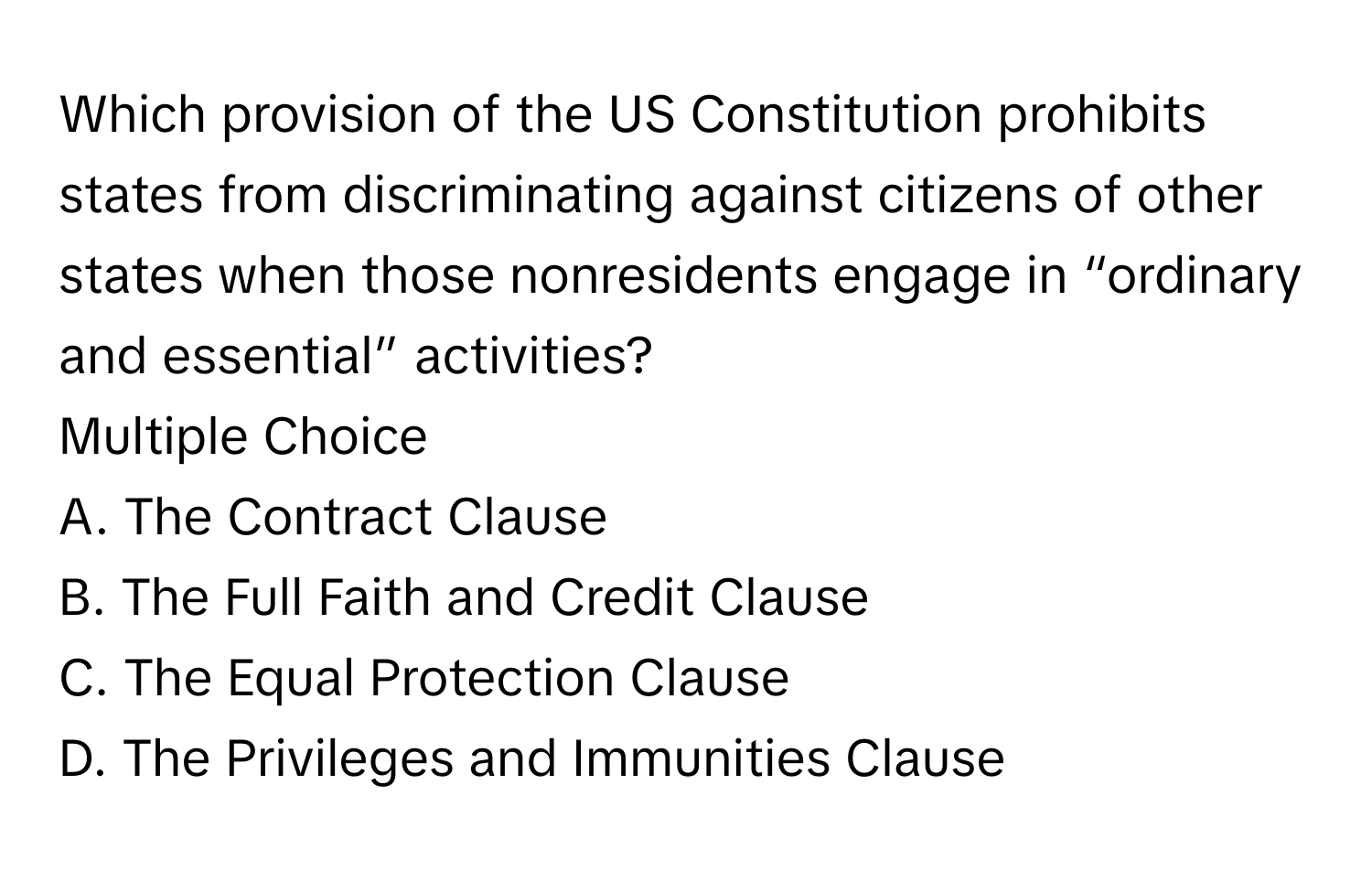 Which provision of the US Constitution prohibits states from discriminating against citizens of other states when those nonresidents engage in “ordinary and essential” activities?
Multiple Choice
A. The Contract Clause
B. The Full Faith and Credit Clause
C. The Equal Protection Clause
D. The Privileges and Immunities Clause