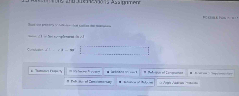 Assumptions and Justifications Assignment
POSSIBLE POINTS 0.37
State the property or definition that justifies the conclusion
Given ∠ 1 is the complement to ∠ 3
Conclusion ∠ 1+∠ 3=90° □
# Transitive Property # Reflexive Property # Definition of Bisect # Definition of Congruence # Definition of Supplementary
# Definition of Complementary = Definition of Midpoint # Angle Addition Postulate