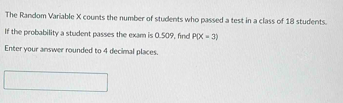 The Random Variable X counts the number of students who passed a test in a class of 18 students. 
If the probability a student passes the exam is 0.509, find P(X=3)
Enter your answer rounded to 4 decimal places.