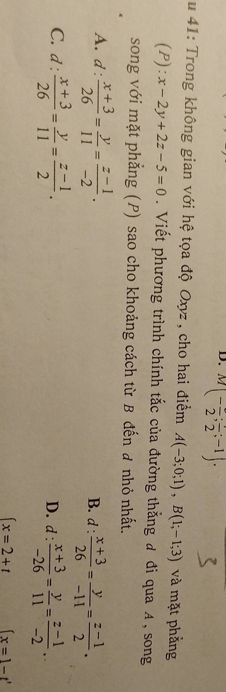 M(-frac 2;frac 2;-1). 
u 41: Trong không gian với hệ tọa độ Oxyz , cho hai điểm A(-3;0;1), B(1;-1;3) và mặt phẳng
(P): x-2y+2z-5=0. Viết phương trình chính tắc của đường thẳng đ đi qua A, song
song với mặt phẳng (P) sao cho khoảng cách từ B đến đ nhỏ nhất.
A. d :  (x+3)/26 = y/11 = (z-1)/-2 . B. d :  (x+3)/26 = y/-11 = (z-1)/2 .
C. d: (x+3)/26 = y/11 = (z-1)/2 .
D.d :  (x+3)/-26 = y/11 = (z-1)/-2 .
(x=2+t
(x=1-t'