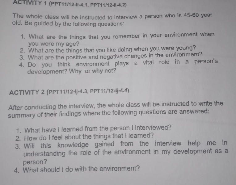 ACTIVITY 1 (PPT11/12-li-4.1, PPT11/12-li-4.2) 
The whole class will be instructed to interview a person who is 45-60 year
old. Be guided by the following questions: 
1. What are the things that you remember in your environment when 
you were my age? 
2. What are the things that you like doing when you were young? 
3. What are the positive and negative changes in the environment? 
4. Do you think environment plays a vital role in a person's 
development? Why or why not? 
ACTIVITY 2 (PPT11/12-Ij-4.3, PPT11/12-lj-4.4) 
After conducting the interview, the whole class will be instructed to write the 
summary of their findings where the following questions are answered: 
1. What have I learned from the person I interviewed? 
2. How do I feel about the things that I learned? 
3. Will this knowledge gained from the interview help me in 
understanding the role of the environment in my development as a 
person? 
4. What should I do with the environment?