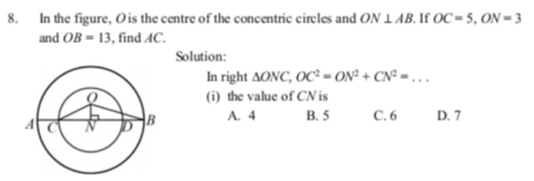 In the figure, O is the centre of the concentric circles and ON⊥ AB. If OC=5, ON=3
and OB=13 , find AC.
Solution:
In right △ ONC, OC^2=ON^2+CN^2=... _
(i) the value of CN is
A. 4 B. 5 C. 6 D. 7