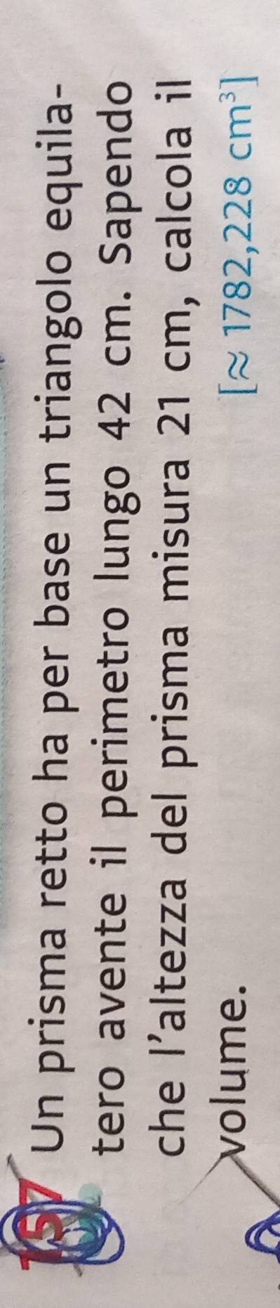Un prisma retto ha per base un triangolo equila- 
tero avente il perimetro lungo 42 cm. Sapendo 
che l' Yaltezza del prisma misura 21 cm, calcola il 
volume.
[approx 1782,228cm^3]