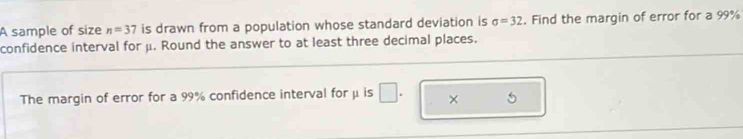 A sample of size n=37 is drawn from a population whose standard deviation is sigma =32. Find the margin of error for a 99%
confidence interval for μ. Round the answer to at least three decimal places. 
The margin of error for a 99% confidence interval for μ is □ ×