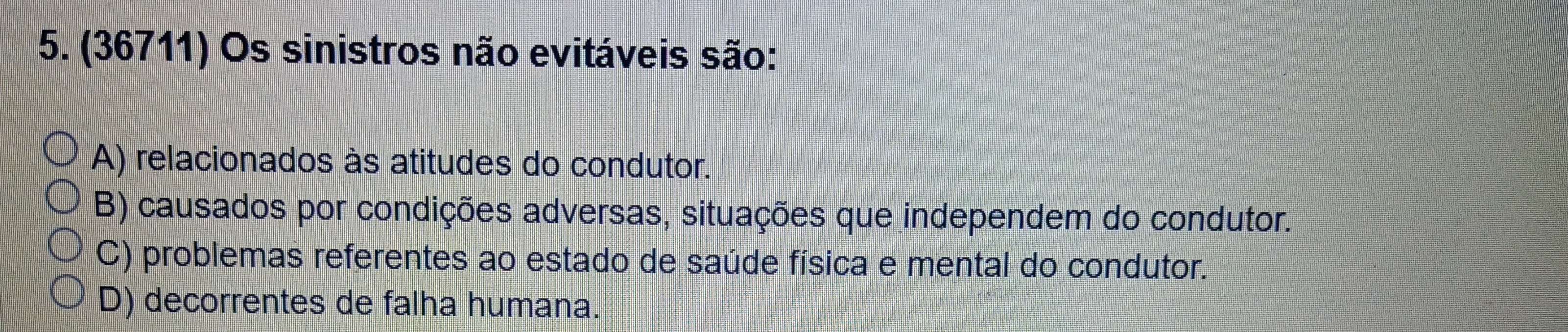 (36711) Os sinistros não evitáveis são:
A) relacionados às atitudes do condutor.
B) causados por condições adversas, situações que independem do condutor.
C) problemas referentes ao estado de saúde física e mental do condutor.
D) decorrentes de falha humana.