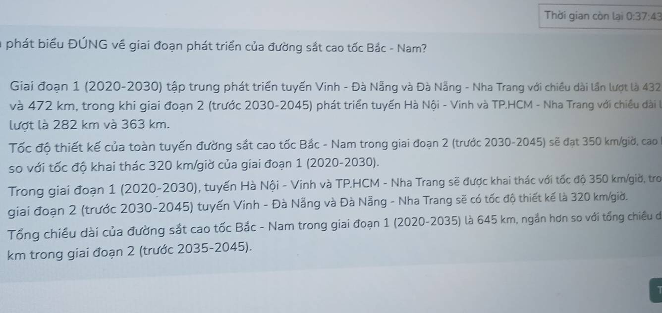 Thời gian còn lại 0:37:43
phát biểu ĐÚNG về giai đoạn phát triển của đường sắt cao tốc Bắc - Nam? 
Giaải đoạn 1 (2020-2030) tập trung phát triển tuyến Vinh - Đà Nẵng và Đà Nẵng - Nha Trang với chiều dài lần lượt là 432
và 472 km, trong khi giai đoạn 2 (trước 2030 -2045) phát triển tuyến Hà Nội - Vinh và TP.HCM - Nha Trang với chiều dài l 
lượt là 282 km và 363 km. 
Tốc độ thiết kế của toàn tuyến đường sắt cao tốc Bắc - Nam trong giai đoạn 2 (trước 2030-2045) sẽ đạt 350 km /giờ, cao 
so với tốc độ khai thác 320 km /giờ của giai đoạn 1 (2020-2030). 
Trong giai đoạn 1 (2020-2030), tuyến Hà Nội - Vinh và TP.HCM - Nha Trang sẽ được khai thác với tốc độ 350 km /giờ, tro 
giai đoạn 2 (trước 2030-2045) tuyến Vinh - Đà Nẵng và Đà Nẵng - Nha Trang sẽ có tốc độ thiết kế là 320 km /giờ. 
Tổng chiều dài của đường sắt cao tốc Bắc - Nam trong giai đoạn 1 (2020-2035) là 645 km, ngắn hơn so với tổng chiều dó 
km trong giai đoạn 2 (trước 2035-2045).