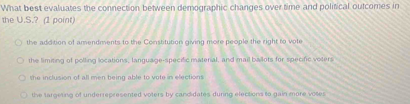 What best evaluates the connection between demographic changes over time and political outcomes in
the U.S.? (1 point)
the addition of amendments to the Constitution giving more people the right to vote
the limiting of polling locations, language-specific material, and mail ballots for specific voters
the inclusion of all men being able to vote in elections
the targeting of underrepresented voters by candidates during elections to gain more votes