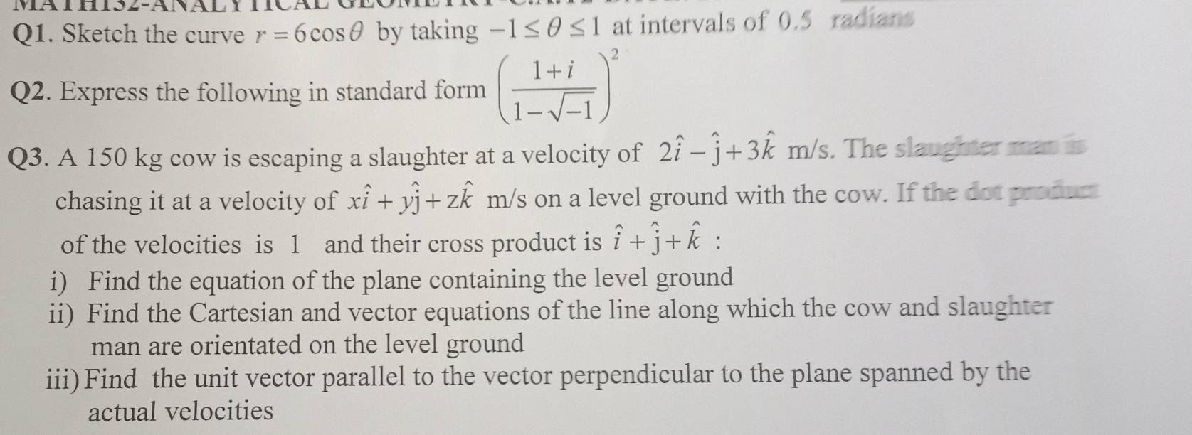 Ma th is2-Analy 
Q1. Sketch the curve r=6cos θ by taking -1≤ θ ≤ 1 at intervals of 0.5 radians 
Q2. Express the following in standard form ( (1+i)/1-sqrt(-1) )^2
Q3. A 150 kg cow is escaping a slaughter at a velocity of 2hat i-hat j+3hat km/s. The slaughter man is 
chasing it at a velocity of xhat i+yhat j+zhat k m/s on a level ground with the cow. If the dot product 
of the velocities is 1 and their cross product is hat i+hat j+hat k : 
i) Find the equation of the plane containing the level ground 
ii) Find the Cartesian and vector equations of the line along which the cow and slaughter 
man are orientated on the level ground 
iii)Find the unit vector parallel to the vector perpendicular to the plane spanned by the 
actual velocities