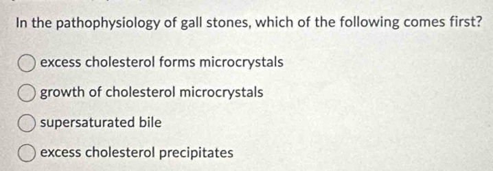 In the pathophysiology of gall stones, which of the following comes first?
excess cholesterol forms microcrystals
growth of cholesterol microcrystals
supersaturated bile
excess cholesterol precipitates