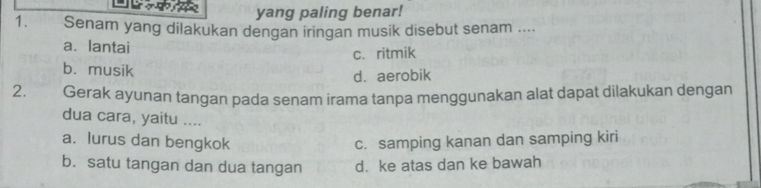 yang paling benar!
1. Senar yang dilakukan dengan iringan musik disebut senam ....
a. lantai
c. ritmik
b. musik
d. aerobik
2. € Gerak ayunan tangan pada senam irama tanpa menggunakan alat dapat dilakukan dengan
dua cara, yaitu ....
a. lurus dan bengkok c. samping kanan dan samping kiri
b. satu tangan dan dua tangan d. ke atas dan ke bawah