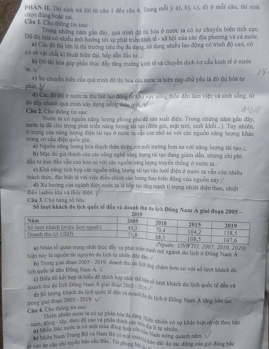PHẢN II. Thí sinh trả lời từ câu 1 đến câu 4. Trong mỗi ý a), b), c), d) ở mỗi câu, thí sinh
chọn đúng hoặc sai.
Câu 1. Cho thông tin sau:
Trong những năm gần đây, quá trình đô thị hóa ở nước ta có sự chuyển biến tích cực.
Đô thị hóa có nhiều ảnh hưởng tới sự phát triển kinh tế - xã hội của các địa phương và cả nước.
a) Các đô thị lớn là thị trường tiêu thụ đa dạng, sử dụng nhiều lao động có trình độ cao, có
cơ sở vật chất kĩ thuật hiện đại, hấp dẫn đầu tư.
b) Đô thị hóa góp phần thúc đầy tăng trưởng kinh tể và chuyển dịch cơ cấu kinh tế ở nước
ta.
c) Sự chuyền biến của quá trình đô thị hóa của nước ta hiện nay chủ yếu là đô thị hóa tự
phát.
d) Các đô thị ở nước ta thu hút lao động từ khu vực nông thôn đến làm việc và sinh sống, từ
đó đầy nhanh quá trình xây dựng nông thôn mới.
Câu 2. Cho thông tin sau:
Nước ta có nguồn năng lượng phong phú đề sản xuất điện. Trong những năm gần đây,
nước ta đã chú trọng phát triển năng lượng tái tạo (điện gió, mặt trời, sinh khồi...). Tuy nhiên,
tỉ trọng của năng lượng điện tái tạo ở nước ta vẫn còn nhỏ so với các nguồn năng lượng khác
trong cơ cấu điện quốc gia.
a) Nguồn năng lượng hóa thạch thân thiện với môi trường hơn so với năng lượng tái tạo. ≤
b) Mặc dù giá thành của các công nghệ năng lượng tái tạo đang giảm dần, nhưng chi phí
đầu tư ban đầu vẫn cao hơn so với các nguồn năng lượng truyền thống ở nước ta.
c) Khả năng tích hợp các nguồn năng lượng tái tạo vào lưới điện ở nước ta vẫn còn nhiều
thách thức, đặc biệt là với việc điều chỉnh sản lượng theo biến động của nguồn này.
d) Xu hướng của ngành điện nước ta là tiếp tục tăng mạnh tỉ trọng nhiệt điện than, nhiệt
điện tuabin khí và thủy điện.
Câu 3. Cho bảng số liệu:
Số lượt khách du lịch quốc tế đến và doanh thu du lịch Đông Nam Á giai đoạn 2005 -
UNWTO, 2007, 2016, 2020)
a) Nhân tố quan trọng nhất thúc đẫy sự phát triển mạnh mẽ ngành du lịch ở Đông Nam Á
hiện nay là nguồn tải nguyên du lịch tự nhiên độc đáo.
b) Trong giai đoạn 2005 - 2019, doanh thu du lịch tăng chậm hơn so với số lượt khách du
lịch quốc tế đến Đông Nam Á. S
c) Biểu đồ kết hợp là biểu đồ thích hợp nhất thể hiện số lượt khách du lịch quốc tế đến và
doanh thu du lịch Đông Nam Á giai đoạn 2005 - 2019.
d) Số lượng khách du lịch quốc tế đến và doanh thu du lịch ở Đông Nam Á tăng liên tục
trong giai đoạn 2005 - 2019. V
Câu 4. Cho thông tin sau:
Thiên nhiễn nước ta có sự phân hóa đa dạng Thiên nhiên có sự khác biệt rõ rệt theo bắc
- nam, đông - tây, theo độ cao và phân thành các miề địa lí tự nhiên.
a) Miền Bắc nước ta có một mùa đông lạnh còn miền Nam nóng quanh năm.
b) Miền Nam Trung Bộ và Nam Bộ có một mùa khô kéo dài do tác động của gió đông bắc
Từ cao áp cận chí tuyển bản cầu Bắc, Tin phong bán ả