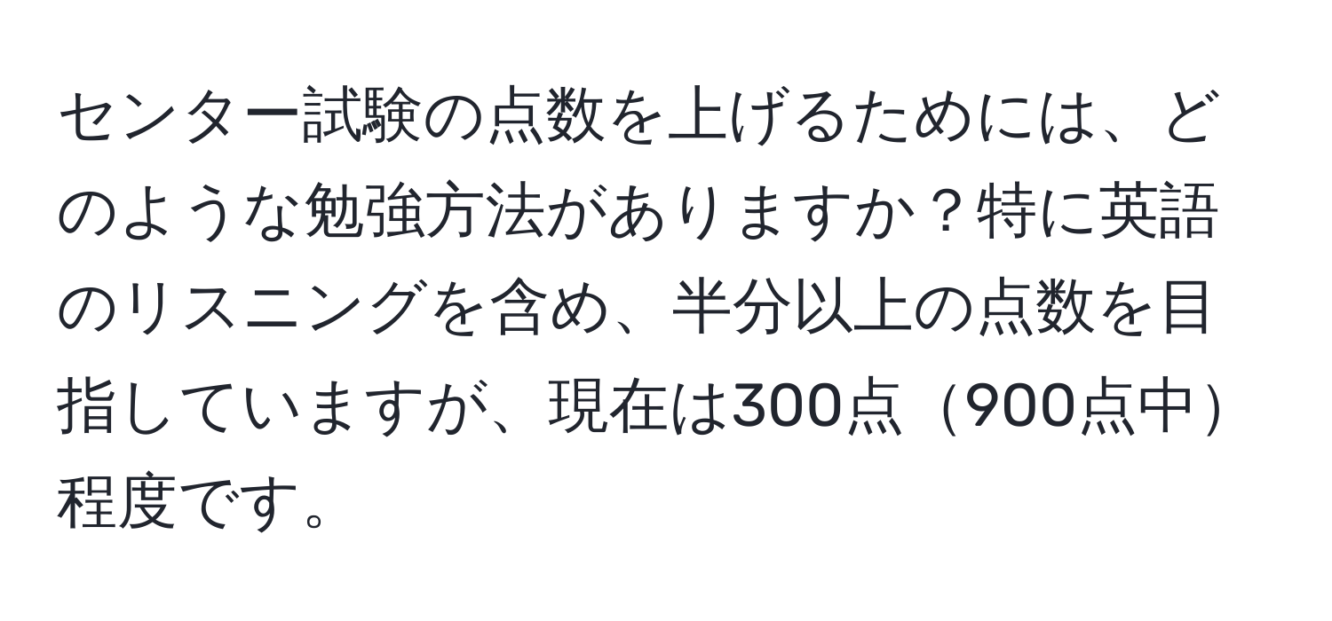 センター試験の点数を上げるためには、どのような勉強方法がありますか？特に英語のリスニングを含め、半分以上の点数を目指していますが、現在は300点900点中程度です。