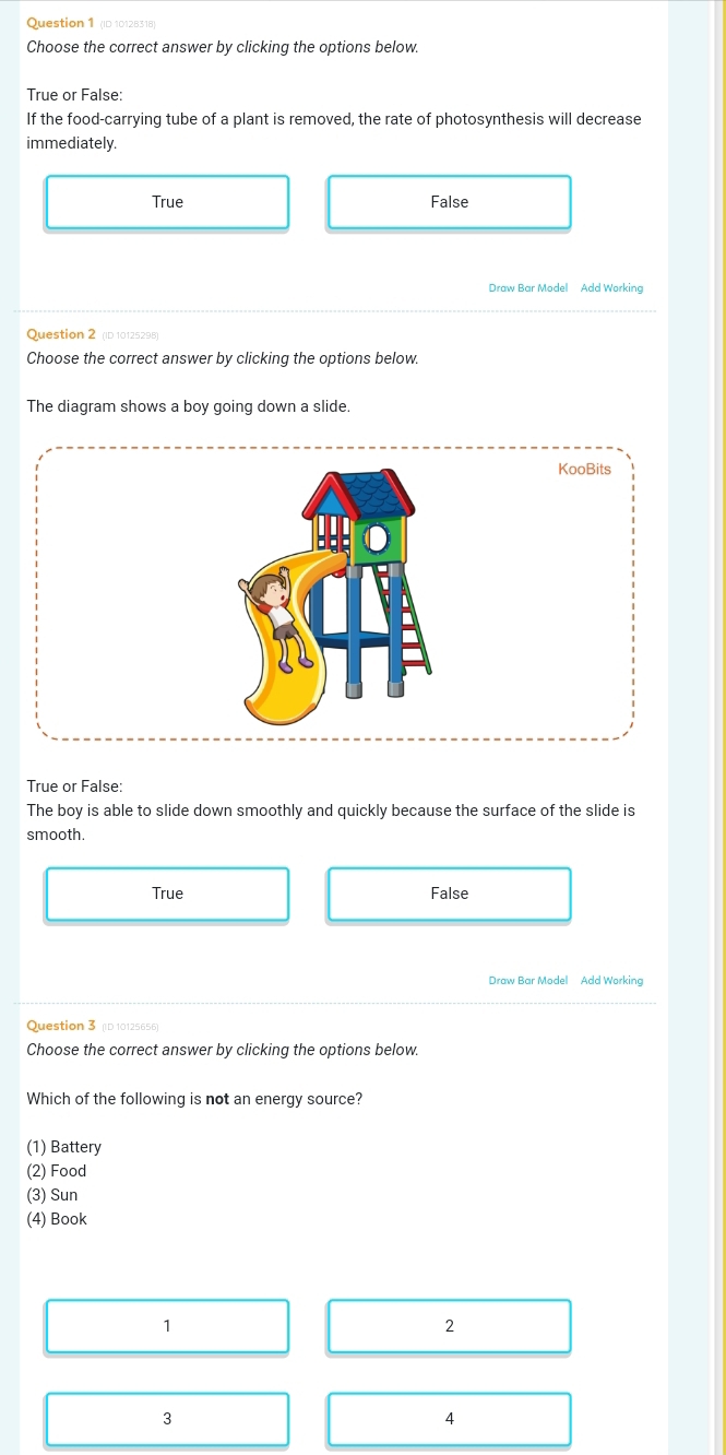 (ID 10128318)
Choose the correct answer by clicking the options below.
True or False:
If the food-carrying tube of a plant is removed, the rate of photosynthesis will decrease
immediately.
True False
Draw Bar Model Add Working
Question 2 (ID 10125298)
Choose the correct answer by clicking the options below.
The diagram shows a boy going down a slide.
KooBits
True or False:
The boy is able to slide down smoothly and quickly because the surface of the slide is
smooth.
True False
Draw Bar Model Add Working
Question 3 (ID 10125656)
Choose the correct answer by clicking the options below.
Which of the following is not an energy source?
(1) Battery
(2) Food
(3) Sun
(4) Book
1
2
3
4