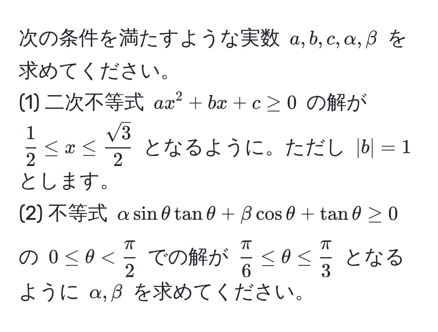 次の条件を満たすような実数 $a, b, c, alpha, beta$ を求めてください。  
(1) 二次不等式 $ax^(2 + bx + c ≥ 0$ の解が $ frac1)2 ≤ x ≤  sqrt(3)/2  $ となるように。ただし $|b| = 1$ とします。  
(2) 不等式 $alpha sin θ tan θ + beta cos θ + tan θ ≥ 0$ の $0 ≤ θ <  π/2 $ での解が $  π/6  ≤ θ ≤  π/3  $ となるように $alpha, beta$ を求めてください。