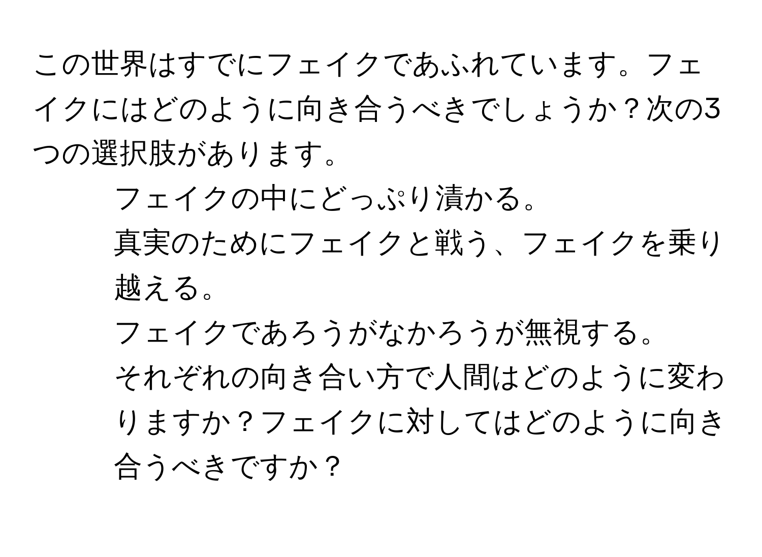 この世界はすでにフェイクであふれています。フェイクにはどのように向き合うべきでしょうか？次の3つの選択肢があります。  
1. フェイクの中にどっぷり漬かる。  
2. 真実のためにフェイクと戦う、フェイクを乗り越える。  
3. フェイクであろうがなかろうが無視する。  
それぞれの向き合い方で人間はどのように変わりますか？フェイクに対してはどのように向き合うべきですか？