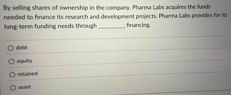 By selling shares of ownership in the company, Pharma Labs acquires the funds
needed to finance its research and development projects. Pharma Labs provides for its
long-term funding needs through _fnancing.
debt
equity
retained
asset