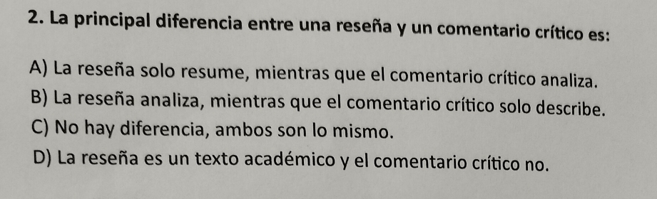 La principal diferencia entre una reseña y un comentario crítico es:
A) La reseña solo resume, mientras que el comentario crítico analiza.
B) La reseña analiza, mientras que el comentario crítico solo describe.
C) No hay diferencia, ambos son lo mismo.
D) La reseña es un texto académico y el comentario crítico no.