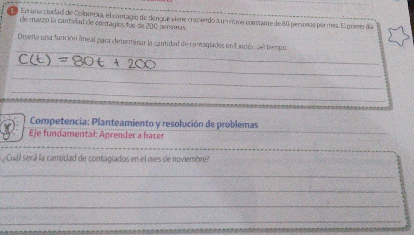 En una ciudad de Colombia, el contagio de dengue viene creciendo a un ritmo constante de 80 personas por mes. El primer día 
de marzo la cantidad de contagios fue de 200 personas. 
_ 
__ 
Diseña una función lineal para determinar la cantidad de contagiados en función del tiempo. 
_ 
_ 
_ 
_ 
_ 
_ 
Competencia: Planteamiento y resolución de problemas 
a Eje fundamental: Aprender a hacer 
_ 
_ 
¿Cuál será la cantidad de contagiados en el mes de noviembre? 
_ 
_ 
_ 
_