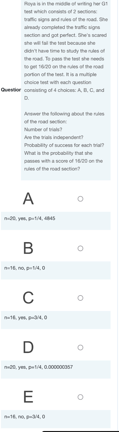 Roya is in the middle of writing her G1
test which consists of 2 sections:
traffic signs and rules of the road. She
already completed the traffic signs
section and got perfect. She's scared
she will fail the test because she
didn't have time to study the rules of
the road. To pass the test she needs
to get 16/20 on the rules of the road
portion of the test. It is a multiple
choice test with each question
Questior consisting of 4 choices: A, B, C, and
D.
Answer the following about the rules
of the road section:
Number of trials?
Are the trials independent?
Probability of success for each trial?
What is the probability that she
passes with a score of 16/20 on the
rules of the road section?
A
n=20,yes, p=1/4, , 4845
B
n=16,no, p=1/4,0
C
n=16,yes, p=3/4, 0
n=20,yes, p=1/4 , 0.000000357
E
n=16,no, p=3/4,0