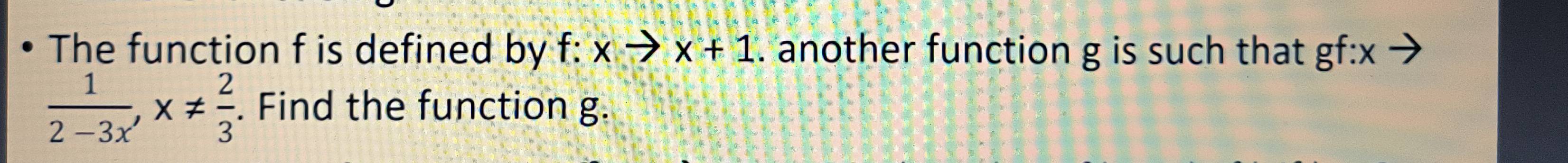 The function f is defined by -· xto x+1. another function g is such that gf : x
 1/2-3x , x!=  2/3 . Find the function g.