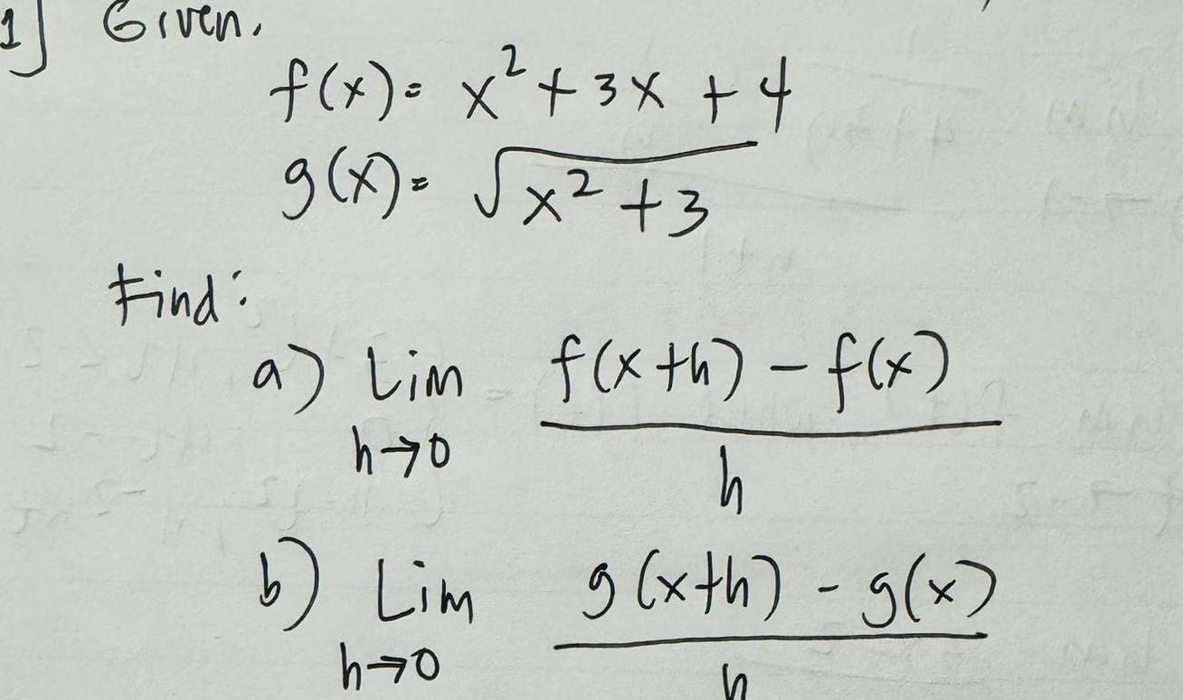 Given,
f(x)=x^2+3x+4
g(x)=sqrt(x^2+3)
Find: 
a) limlimits _hto 0 (f(x+h)-f(x))/h 
b) lim _hto 0 (g(x+h)-g(x))/h 