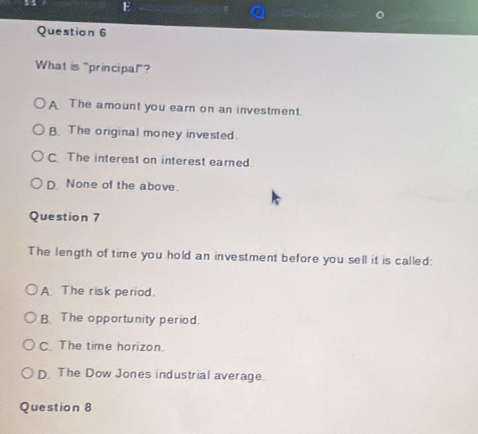 What is "principal"?
A The amount you earn on an investment.
B.The original money invested.
CThe interest on interest earned.
DNone of the above.
Question 7
The length of time you hold an investment before you sell it is called:
A The risk period.
B. The opportunity period.
C.The time horizon.
D The Dow Jones industrial average.
Question 8