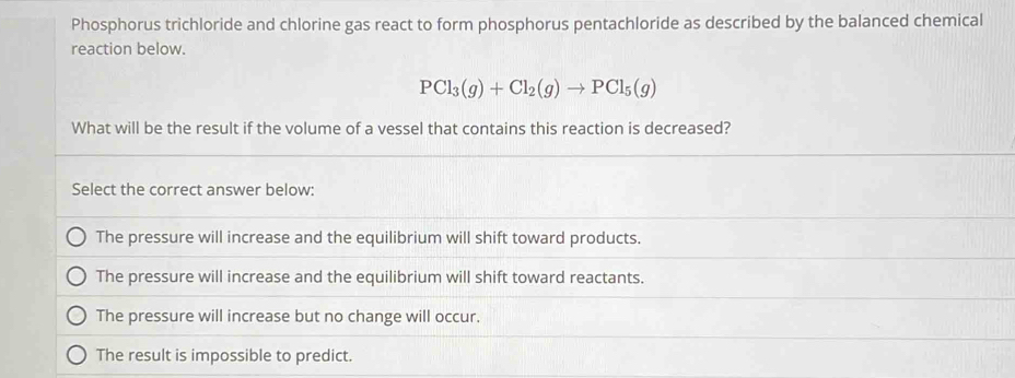 Phosphorus trichloride and chlorine gas react to form phosphorus pentachloride as described by the balanced chemical
reaction below.
PCl_3(g)+Cl_2(g)to PCl_5(g)
What will be the result if the volume of a vessel that contains this reaction is decreased?
Select the correct answer below:
The pressure will increase and the equilibrium will shift toward products.
The pressure will increase and the equilibrium will shift toward reactants.
The pressure will increase but no change will occur.
The result is impossible to predict.