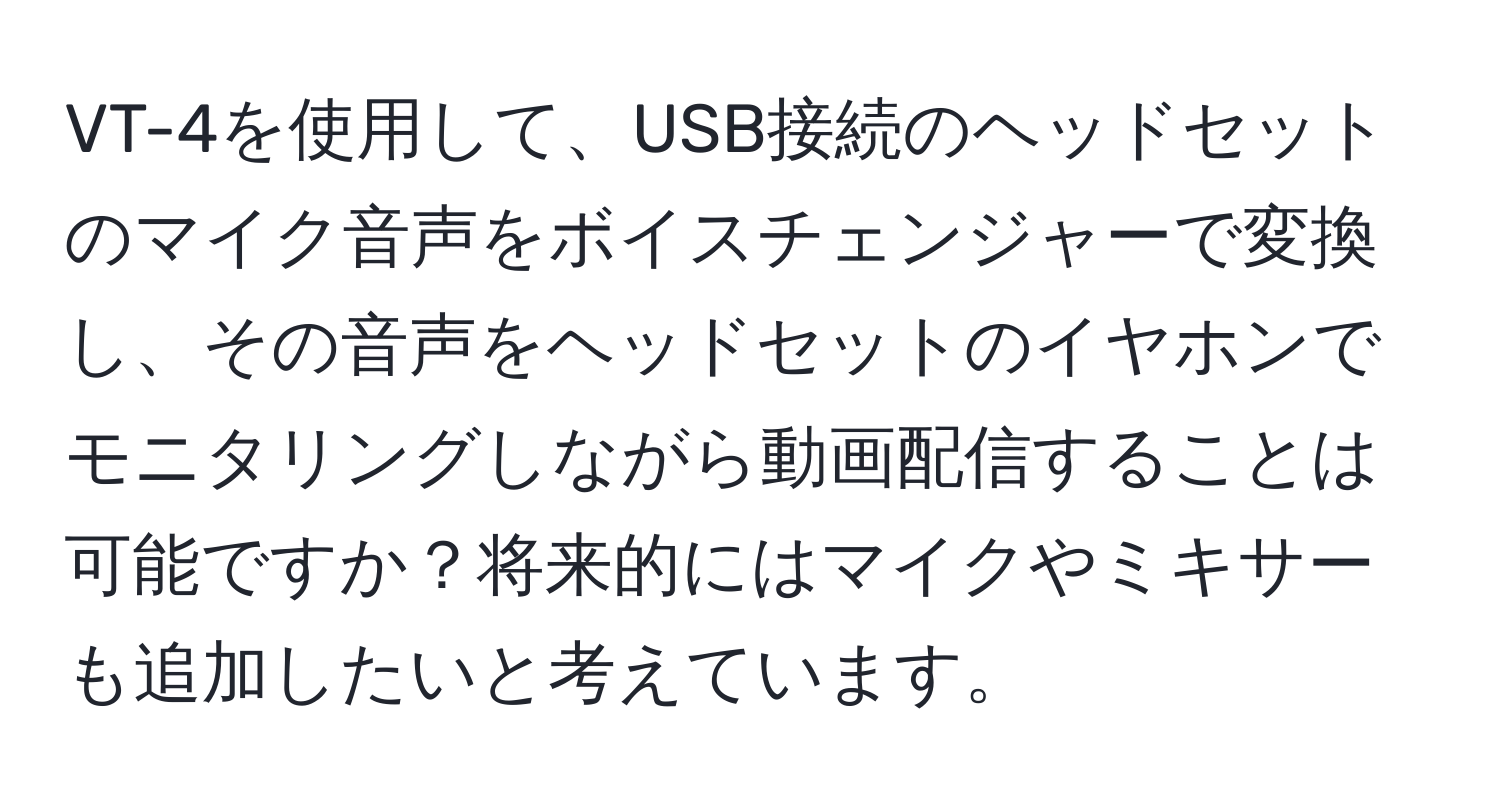 VT-4を使用して、USB接続のヘッドセットのマイク音声をボイスチェンジャーで変換し、その音声をヘッドセットのイヤホンでモニタリングしながら動画配信することは可能ですか？将来的にはマイクやミキサーも追加したいと考えています。