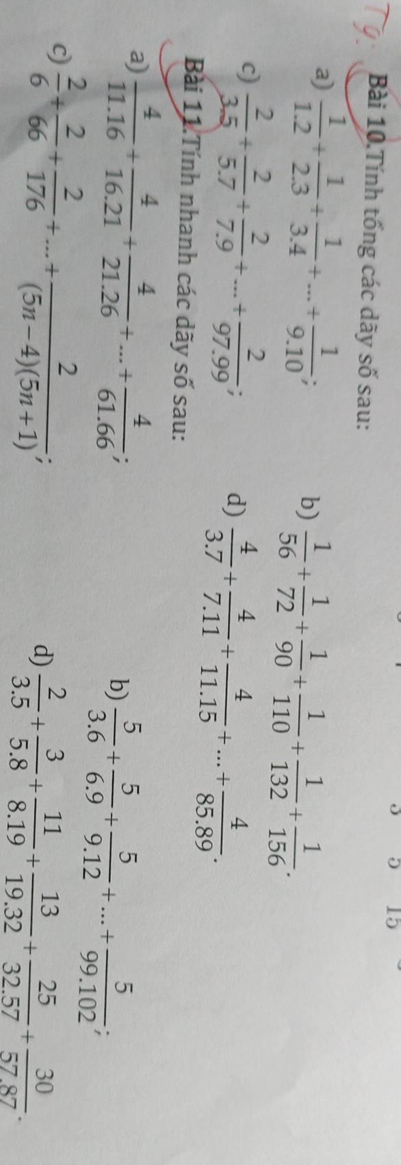 Bài 10.Tính tổng các dãy số sau: 
a)  1/1.2 + 1/2.3 + 1/3.4 +...+ 1/9.10 ; 
b)  1/56 + 1/72 + 1/90 + 1/110 + 1/132 + 1/156 . 
c)  2/3.5 + 2/5.7 + 2/7.9 +...+ 2/97.99 ;  4/3.7 + 4/7.11 + 4/11.15 +...+ 4/85.89 . 
d) 
Bài 11.Tính nhanh các dãy số sau: 
a)  4/11.16 + 4/16.21 + 4/21.26 +...+ 4/61.66 ; 
b)  5/3.6 + 5/6.9 + 5/9.12 +...+ 5/99.102 ; 
c)  2/6 + 2/66 + 2/176 +...+ 2/(5n-4)(5n+1) ; 
d)  2/3.5 + 3/5.8 + 11/8.19 + 13/19.32 + 25/32.57 + 30/57.87 .