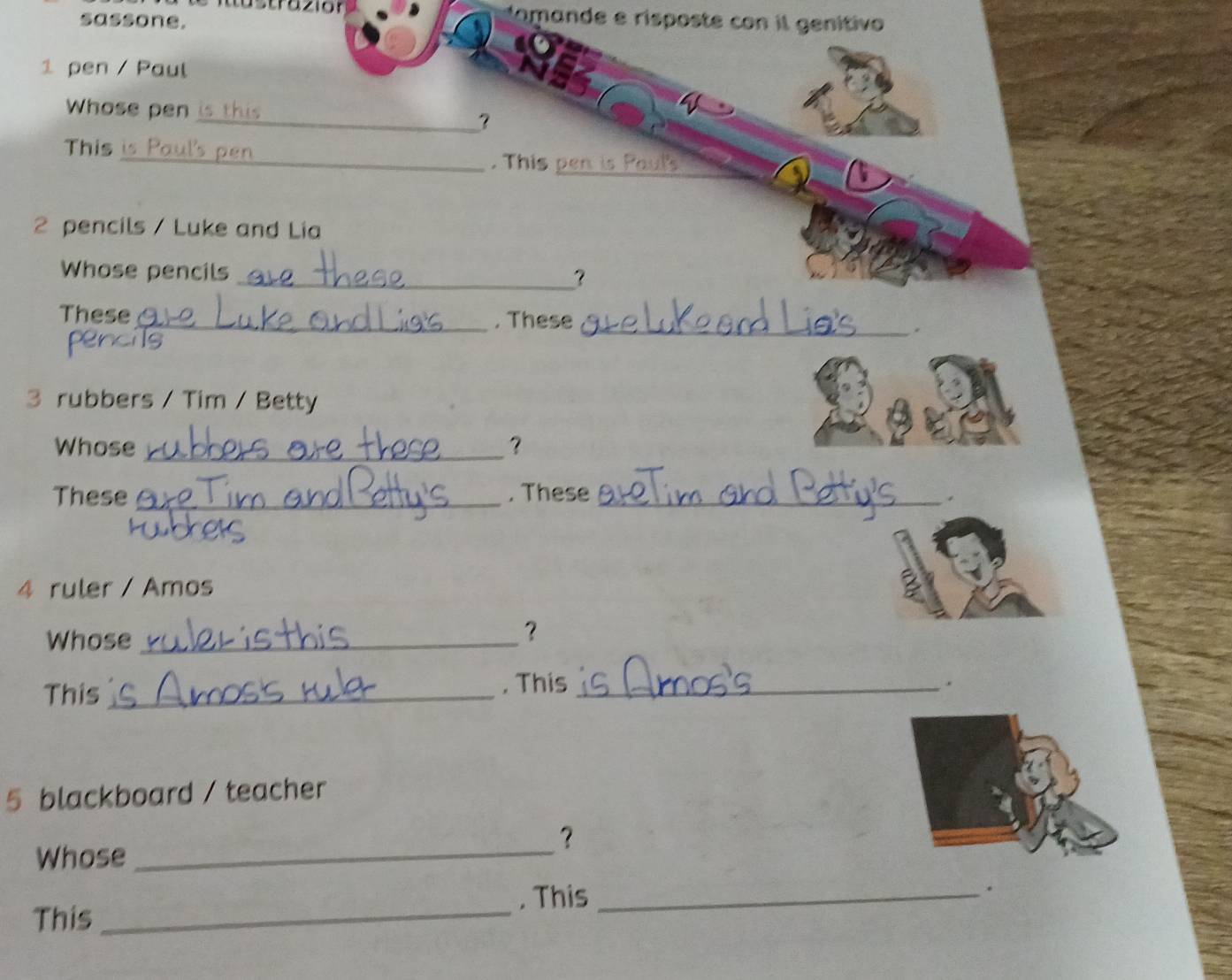 sassone. 
tomande e risposte con il genítivo 
1 pen / Paul 
Whose pen 
_? 
This _. This_ 
2 pencils / Luke and Lia 
Whose pencils_ 
？ 
These _. These _. 
s 
3 rubbers / Tim / Betty 
Whose _? 
These _. These _. 
4 ruler / Amos 
Whose_ 
？ 
This _, This_ 
. 
5 blackboard / teacher 
Whose_ 
？ 
. This_ 
. 
This_