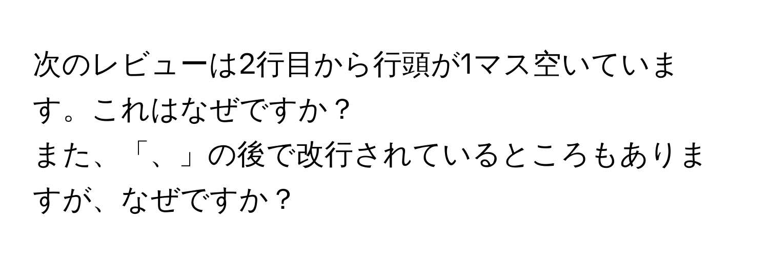 次のレビューは2行目から行頭が1マス空いています。これはなぜですか？  
また、「、」の後で改行されているところもありますが、なぜですか？