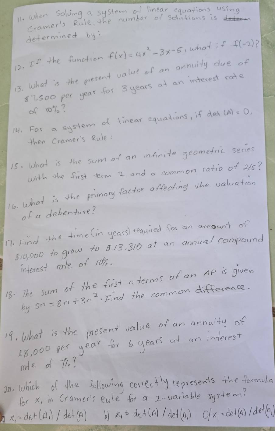 11- when Solving a system of linear equations using
Cramer's Rule, the number of solutions is
determined by:
12. If the function f(x)=4x^2-3x-5 1what if f(-2) 7
13. What is the present value of an annuity due of
87, 500 per year for 3 years at an interest rate
of 10%?
14. For a system of linear equations, if det (A)=0, 
then Cramer's Rule:
is, what is the sum of an infinite geomefric series
with the first term 2 and a common ratio of 215?
16. what is the primary factor affecting the valuation
of a debenture?
17. Find the time (in years) required for an amount of
10, 000 to grow to 13, 310 at an annual compound
interest rate of 10%.
18. The sum of the first n terms of an Ap is given
by Sn=8n+3n^2. Find the common difference.
19, What is the present value of an annuity of
18, 000 per year for 6 years at an interest
rate of 7?
20, which of the following correctly represents the formula
for x, in Cramer's Rule for a 2 -variable system?
x_1=det(A_1)/det(A) b) x_1=det(A)/det(A_1) C x_1=det(A)/det(A_2)