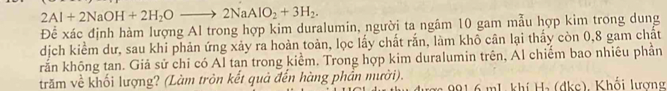 2Al+2NaOH+2H_2Oto 2NaAlO_2+3H_2. 
Để xác định hàm lượng Al trong hợp kim duralumin, người ta ngâm 10 gam mẫu hợp kim trong dung 
dịch kiểm dư, sau khi phản ứng xảy ra hoàn toàn, lọc lấy chất rắn, làm khô cân lại thấy còn 0, 8 gam chất 
rắn không tan. Giả sử chi có Al tan trong kiểm. Trong hợp kim duralumin trên, Al chiếm bao nhiêu phần 
trăm về khối lượng? (Làm tròn kết quả đến hàng phần mười). 
ợ 991 6 mL. khí H₃ (dkc). Khối lương