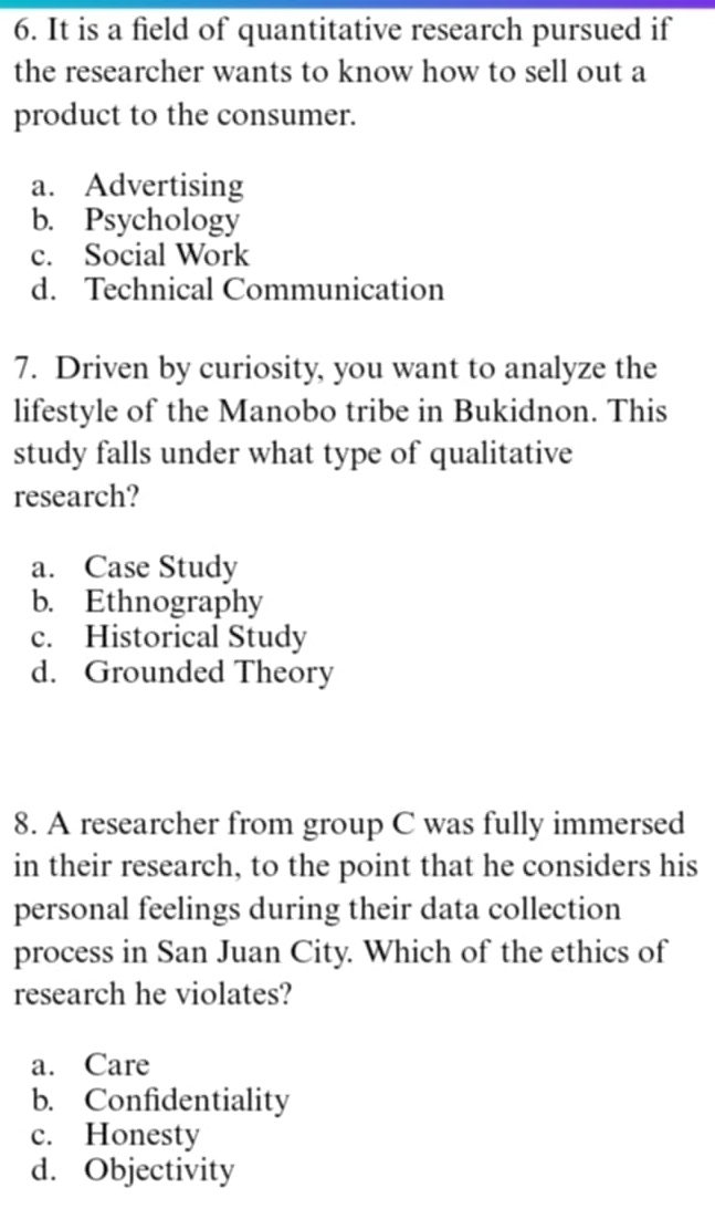 It is a field of quantitative research pursued if
the researcher wants to know how to sell out a
product to the consumer.
a. Advertising
b. Psychology
c. Social Work
d. Technical Communication
7. Driven by curiosity, you want to analyze the
lifestyle of the Manobo tribe in Bukidnon. This
study falls under what type of qualitative
research?
a. Case Study
b. Ethnography
c. Historical Study
d. Grounded Theory
8. A researcher from group C was fully immersed
in their research, to the point that he considers his
personal feelings during their data collection
process in San Juan City. Which of the ethics of
research he violates?
a. Care
b. Confidentiality
c. Honesty
d. Objectivity