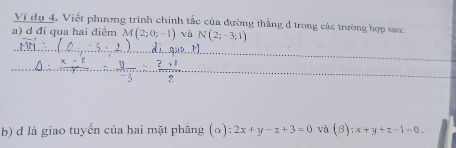 Ví du 4. Viết phương trình chính tắc của đường thắng d trong các trường hợp sau: 
a) d đi qua hai điểm M(2;0;-1) và N(2;-3;1)
b) d là giao tuyến của hai mặt phẳng (α): 2x+y-z+3=0 và (β): x+y+z-1=0.