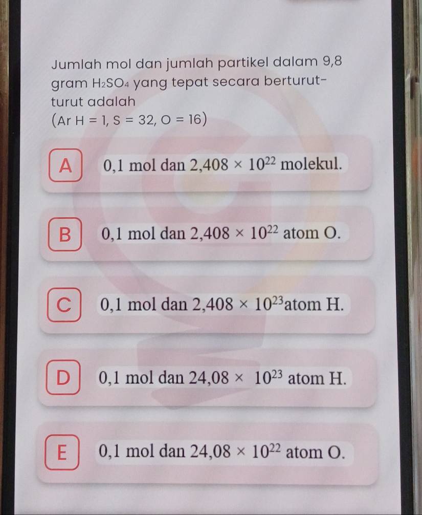 Jumlah mol dan jumlah partikel dalam 9,8
gram H_2SO 94 yang tepat secara berturut-
turut adalah
(Ar H=1, S=32,O=16)
A 0,1 mol dan 2,408* 10^(22) molekul.
B 0,1 mol dan 2,408* 10^(22) atom O.
0, 1 mol dan 2,408* 10^(23) atom H.
0,1 mol dan 24,08* 10^(23) atom H.
E 0,1 mol dan 24,08* 10^(22) atom O.