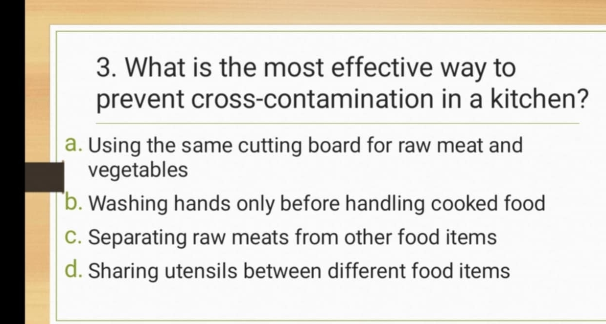 What is the most effective way to
prevent cross-contamination in a kitchen?
a. Using the same cutting board for raw meat and
vegetables
b. Washing hands only before handling cooked food
c. Separating raw meats from other food items
d. Sharing utensils between different food items