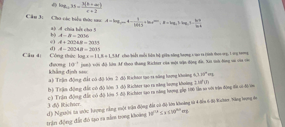 d) log _1235= (3(b+ac))/c+2 
Câu 3: Cho các biểu thức sau: A=log _2^(2009)4- 1/1015 +ln e^(2035); B=log _53· log _25- ln 9/ln 4 
a) A chia hết cho 5
b) A-B=2036
c) A+2024B=2035
d) A-2024B=2035
Câu 4: Công thức log x=11,8+1,5M cho biết mối liên hệ giữa năng lượng x tạo ra (tính theo erg, 1 erg tương
đương 10^(-7) jun) với độ lớn M theo thang Richter của một trận động đất. Xét tính đúng sai của các
khẳng định sau:
a) Trận động đất có độ lớn 2 độ Richter tạo ra năng lượng khoảng 6, 3.10^(34)erg.
b) Trận động đất có độ lớn 3 độ Richter tạo ra năng lượng khoảng 2.10^9(J)
c) Trận động đất có độ lớn 5 độ Richter tạo ra năng lượng gắp 100 lần so với trận động đất có độ lớn
3 độ Richter.
d) Người ta ước lượng rằng một trận động đất có độ lớn khoảng từ 4 đến 6 độ Richter. Năng lượng đo
trận động đất đó tạo ra nằm trong khoảng 10^(17.8)≤ x≤ 10^(20.8)erg.