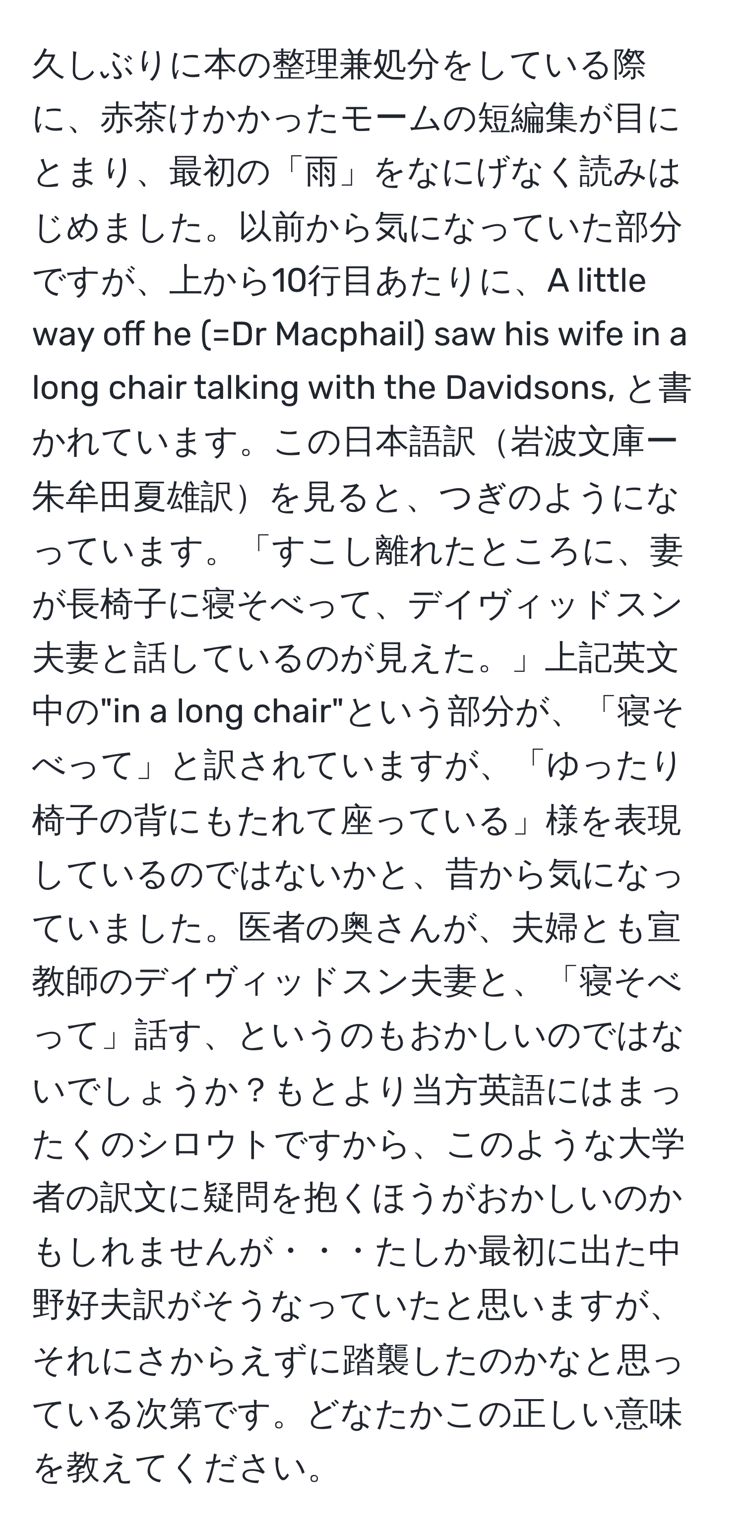 久しぶりに本の整理兼処分をしている際に、赤茶けかかったモームの短編集が目にとまり、最初の「雨」をなにげなく読みはじめました。以前から気になっていた部分ですが、上から10行目あたりに、A little way off he (=Dr Macphail) saw his wife in a long chair talking with the Davidsons, と書かれています。この日本語訳岩波文庫ー朱牟田夏雄訳を見ると、つぎのようになっています。「すこし離れたところに、妻が長椅子に寝そべって、デイヴィッドスン夫妻と話しているのが見えた。」上記英文中の"in a long chair"という部分が、「寝そべって」と訳されていますが、「ゆったり椅子の背にもたれて座っている」様を表現しているのではないかと、昔から気になっていました。医者の奥さんが、夫婦とも宣教師のデイヴィッドスン夫妻と、「寝そべって」話す、というのもおかしいのではないでしょうか？もとより当方英語にはまったくのシロウトですから、このような大学者の訳文に疑問を抱くほうがおかしいのかもしれませんが・・・たしか最初に出た中野好夫訳がそうなっていたと思いますが、それにさからえずに踏襲したのかなと思っている次第です。どなたかこの正しい意味を教えてください。