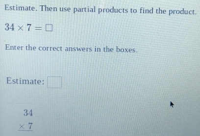 Estimate. Then use partial products to find the product.
34* 7=□
Enter the correct answers in the boxes. 
Estimate: □
beginarrayr 34 * 7 hline endarray