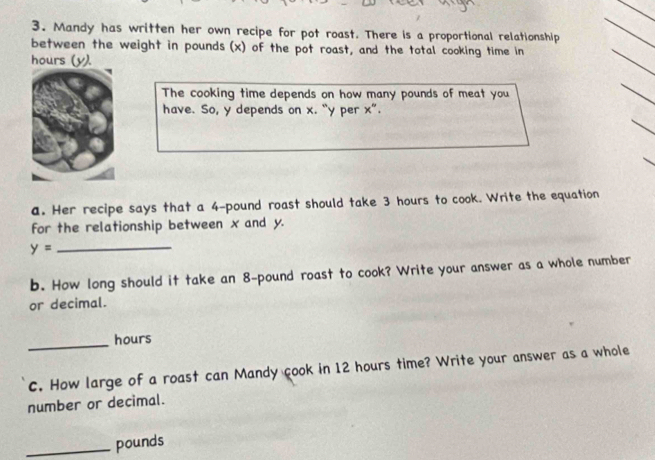 Mandy has written her own recipe for pot roast. There is a proportional relationship 
between the weight in pounds (x) of the pot roast, and the total cooking time in 
_
hours (y). 
_ 
The cooking time depends on how many pounds of meat you 
_ 
_ 
have. So, y depends on x. “ y per x ”. 
a. Her recipe says that a 4-pound roast should take 3 hours to cook. Write the equation 
for the relationship between x and y. 
_ y=
b. How long should it take an 8-pound roast to cook? Write your answer as a whole number 
or decimal. 
_
hours
C. How large of a roast can Mandy cook in 12 hours time? Write your answer as a whole 
number or decimal. 
_ pounds