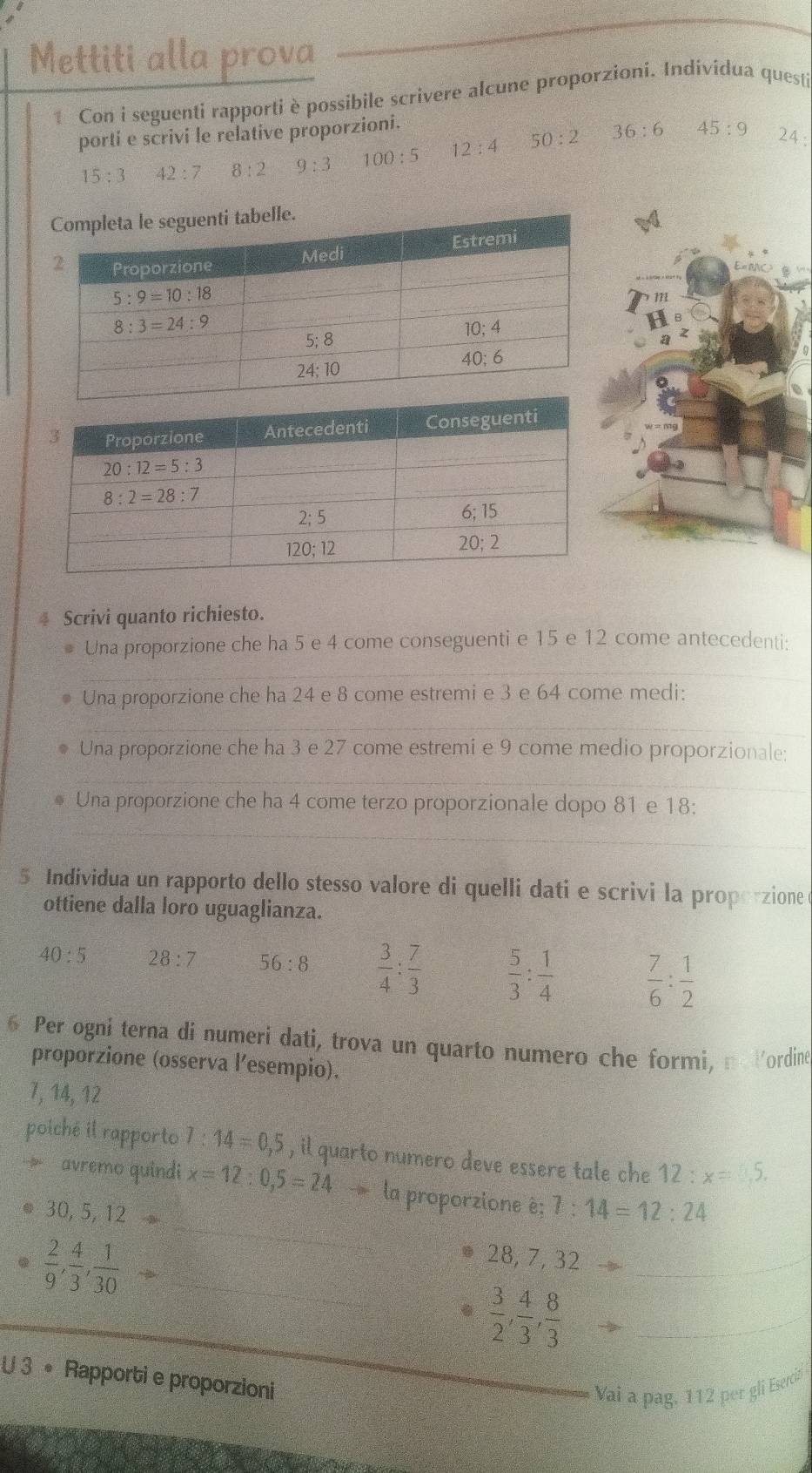 Mettiti alla prova
Con i seguenti rapporti è possibile scrivere alcune proporzioni. Individua quest
porti e scrivi le relative proporzioni.
15:3 42:7 8:2 9:3 100:5 12:4 50:2 36:6 45:9 24 :
m
4 Scrivi quanto richiesto.
Una proporzione che ha 5 e 4 come conseguenti e 15 e 12 come antecedenti:
_
Una proporzione che ha 24 e 8 come estremi e 3 e 64 come medi:
__
Una proporzione che ha 3 e 27 come estremi e 9 come medio proporzionale:
_
Una proporzione che ha 4 come terzo proporzionale dopo 81 e 18:
_
5 Individua un rapporto dello stesso valore di quelli dati e scrivi la proporzione
ottiene dalla loro uguaglianza.
40:5 28:7 56:8  3/4 : 7/3   5/3 : 1/4   7/6 : 1/2 
6 Per ogni terna di numeri dati, trova un quarto numero che formi, n Vordine
proporzione (osserva l’esempio).
7, 14, 12
poiché il rapporto 1:14=0,5 , il quarto numero deve essere tale che 12:x=35.
9 avremo quindi x=12:0,5=24to la proporzione è; 7:14=12:24
30,5,12to
 2/9 , 4/3 , 1/30 - _
_
. 28,7,32to _
.  3/2 , 4/3 , 8/3  _
x= □ /□  
U 3 • Rapporti e proporzioni
_
Vai a pag, 112 per gli Eserci