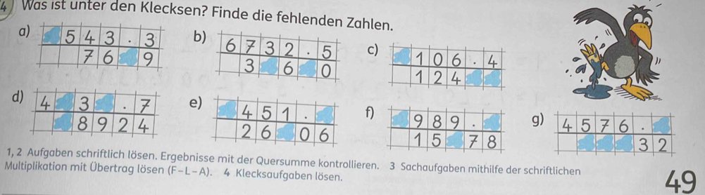 Was ist unter den Klecksen? Finde die fehlenden Zahlen.
a
b
c
def)g
 
1, 2 Aufgaben schriftlich lösen. Ergebnisse mit der Quersumme kontrollieren. 3 Sachaufgaben mithilfe der schriftlichen
Multiplikation mit Übertrag lösen (F-L-A). 4 Klecksaufgaben lösen.
49