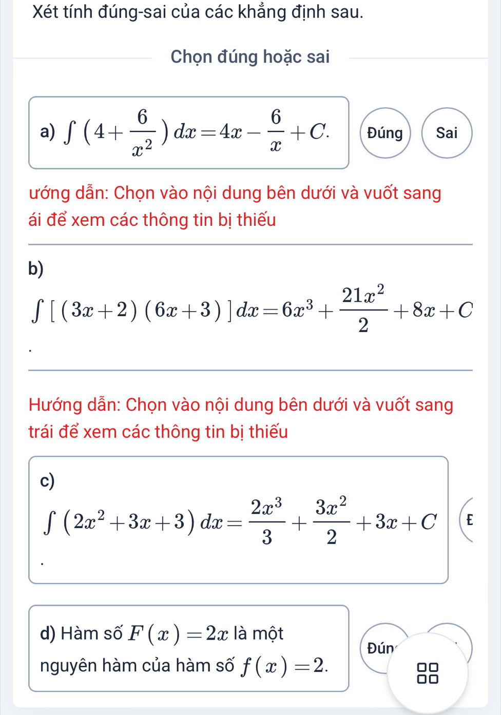 Xét tính đúng-sai của các khẳng định sau. 
Chọn đúng hoặc sai 
a) ∈t (4+ 6/x^2 )dx=4x- 6/x +C. Đúng Sai 
ướng dẫn: Chọn vào nội dung bên dưới và vuốt sang 
ái để xem các thông tin bị thiếu 
b)
∈tlimits [(3x+2)(6x+3)]dx=6x^3+ 21x^2/2 +8x+C
Hướng dẫn: Chọn vào nội dung bên dưới và vuốt sang 
trái để xem các thông tin bị thiếu 
c)
∈t (2x^2+3x+3)dx= 2x^3/3 + 3x^2/2 +3x+C E 
d) Hàm số F(x)=2x là một 
Đún 
nguyên hàm của hàm số f(x)=2.